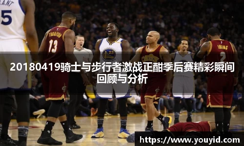 20180419骑士与步行者激战正酣季后赛精彩瞬间回顾与分析